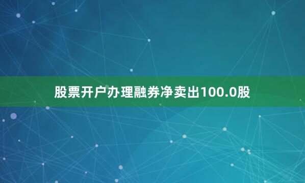 股票开户办理融券净卖出100.0股