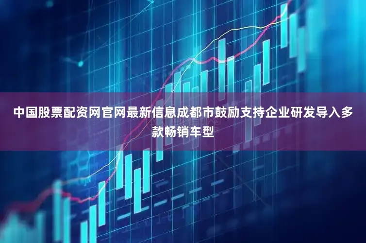 中国股票配资网官网最新信息成都市鼓励支持企业研发导入多款畅销车型